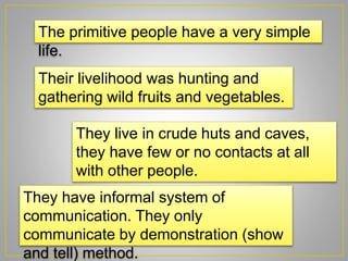 The primitive people have a very simple
life.
Their livelihood was hunting and
gathering wild fruits and vegetables.
They live in crude huts and caves,
they have few or no contacts at all
with other people.
They have informal system of
communication. They only
communicate by demonstration (show
and tell) method.
 