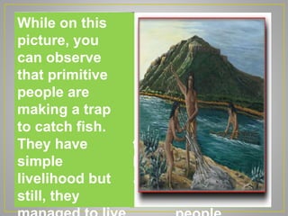 As you can see in
the picture, the
ancient people
were hunting wild
animals like the
extinct mammoth.
The mammoth was
trying to scream for
help because it was
already surrounded
by these primitive
While on this
picture, you
can observe
that primitive
people are
making a trap
to catch fish.
They have
simple
livelihood but
still, they
 