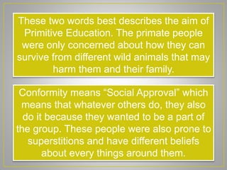 These two words best describes the aim of
Primitive Education. The primate people
were only concerned about how they can
survive from different wild animals that may
harm them and their family.
Conformity means “Social Approval” which
means that whatever others do, they also
do it because they wanted to be a part of
the group. These people were also prone to
superstitions and have different beliefs
about every things around them.
 