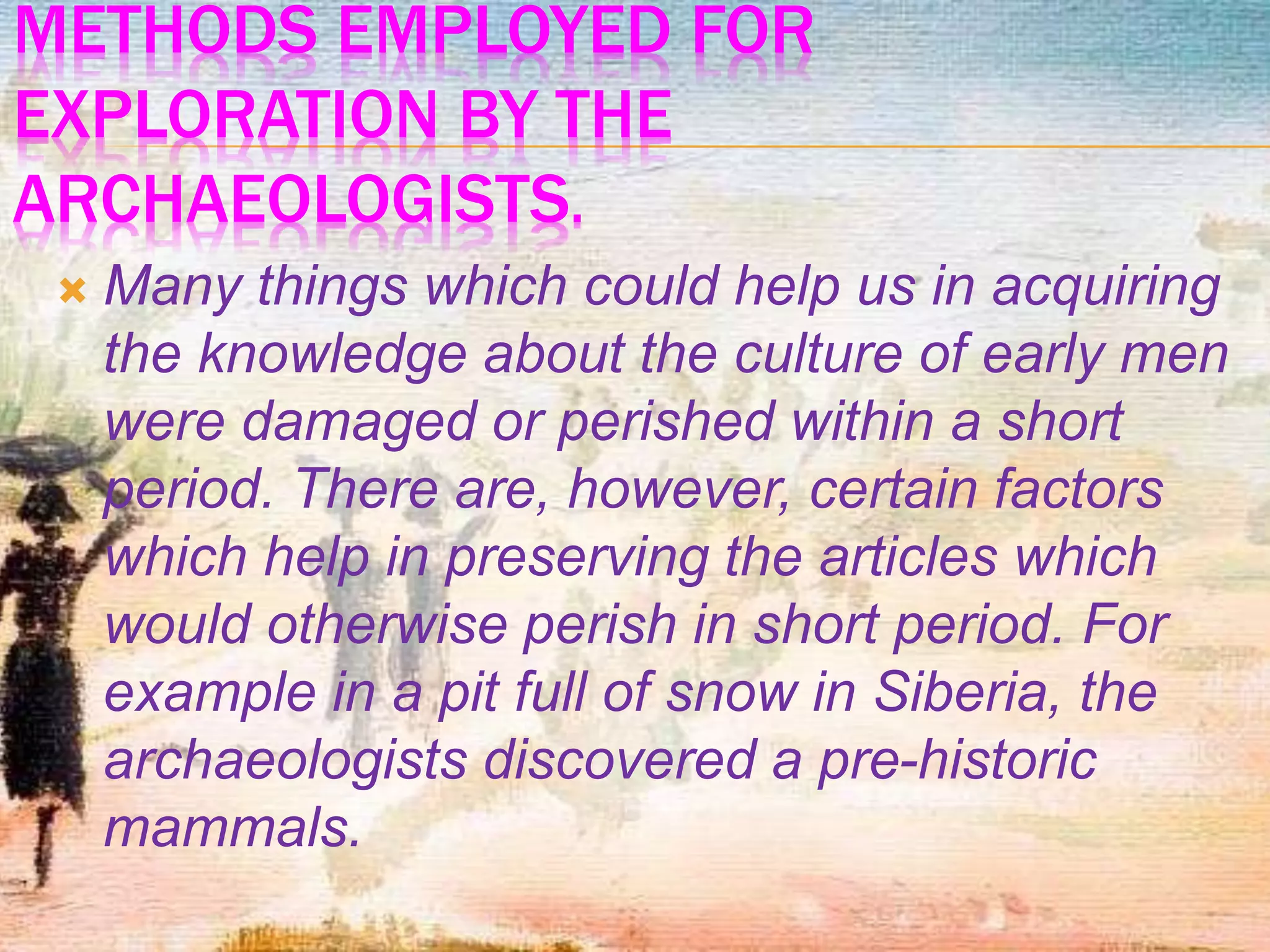METHODS EMPLOYED FOR
EXPLORATION BY THE
ARCHAEOLOGISTS.
 Many things which could help us in acquiring
the knowledge about the culture of early men
were damaged or perished within a short
period. There are, however, certain factors
which help in preserving the articles which
would otherwise perish in short period. For
example in a pit full of snow in Siberia, the
archaeologists discovered a pre-historic
mammals.
 