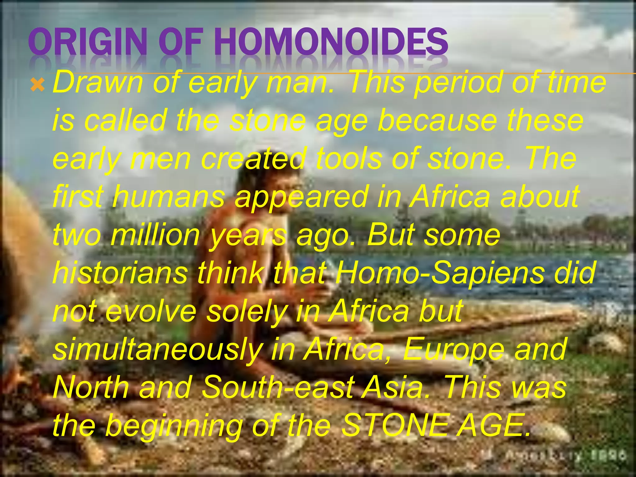 ORIGIN OF HOMONOIDES
 Drawn of early man. This period of time
is called the stone age because these
early men created tools of stone. The
first humans appeared in Africa about
two million years ago. But some
historians think that Homo-Sapiens did
not evolve solely in Africa but
simultaneously in Africa, Europe and
North and South-east Asia. This was
the beginning of the STONE AGE.
 