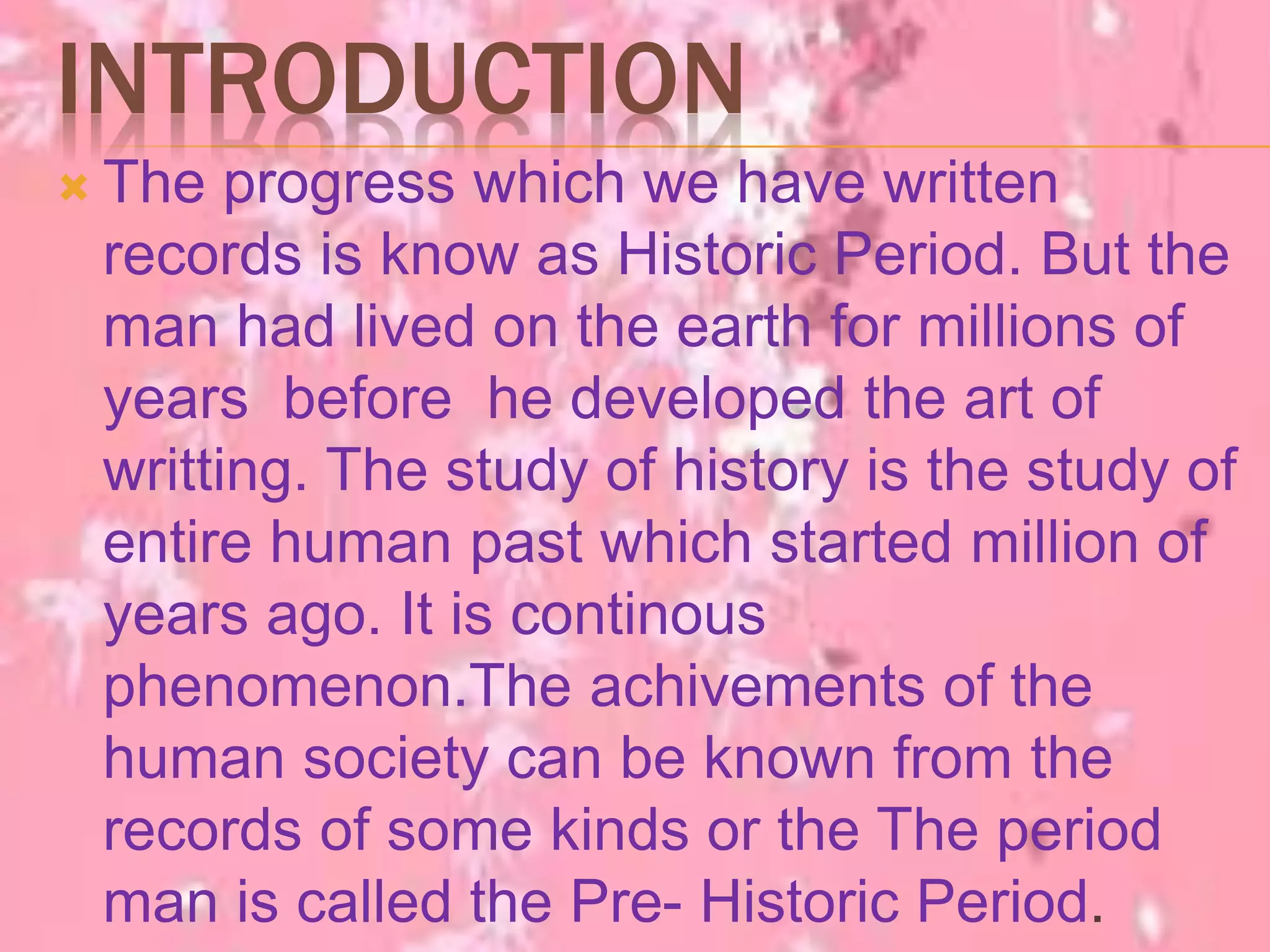 INTRODUCTION
 The progress which we have written
records is know as Historic Period. But the
man had lived on the earth for millions of
years before he developed the art of
writting. The study of history is the study of
entire human past which started million of
years ago. It is continous
phenomenon.The achivements of the
human society can be known from the
records of some kinds or the The period
man is called the Pre- Historic Period.
 