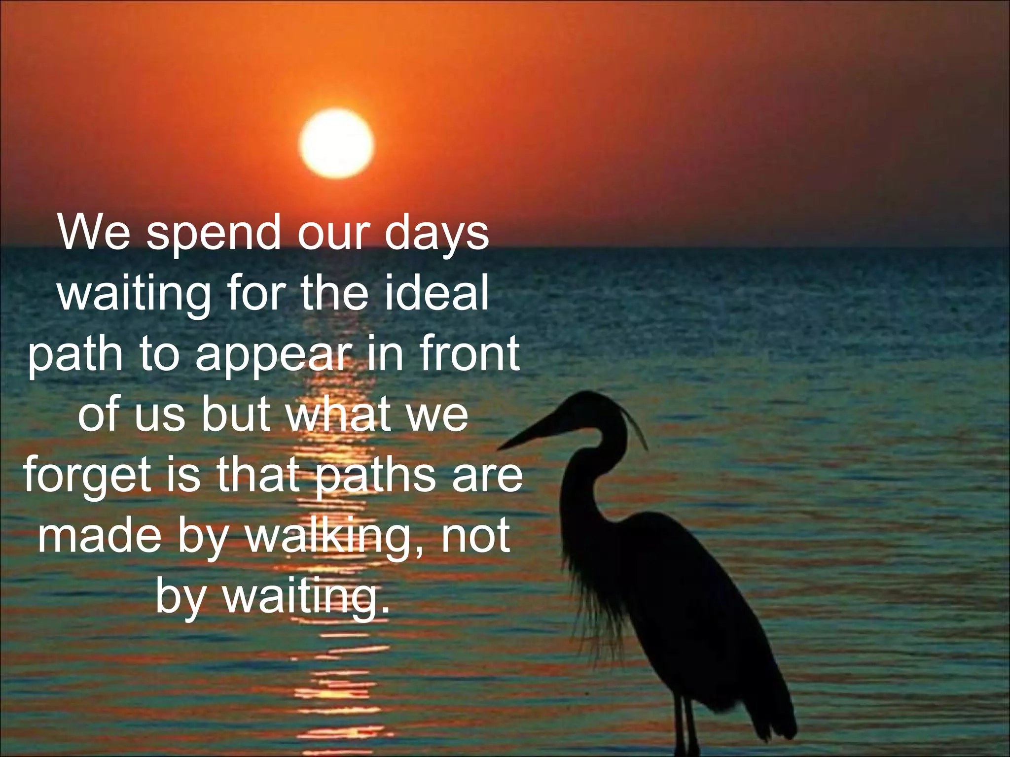 We spend our days
waiting for the ideal
path to appear in front
of us but what we
forget is that paths are
made by walking, not
by waiting.
 