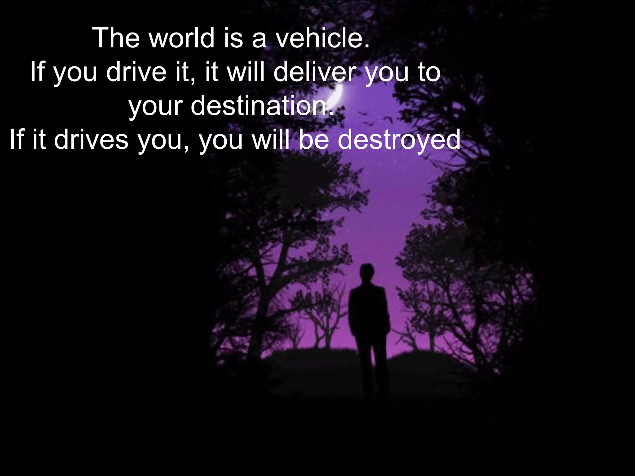 The world is a vehicle.
If you drive it, it will deliver you to
your destination.
If it drives you, you will be destroyed
 