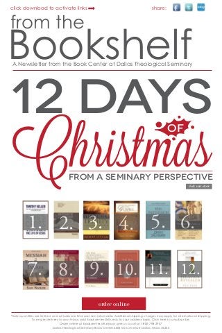 click download to activate links

share:

from the

Bookshelf
A Newsletter from the Book Center at Dallas Theological Seminary

12 DAYS

Christmas
OF

FROM A SEMINARY PERSPECTIVE
visit our store

1. 2. 3. 4. 5. 6.
7. 8. 9. 10. 11.

12.

order online
*Sale quantities are limited, and all sales are final and non-returnable. Additional shipping charges may apply for international shipping.
To ensure delivery to your inbox, add bookcenter@dts.edu to your address book. Click here to unsubscribe.
Order online at bookcenter.dts.edu or give us a call at 1-800-798-2957
Dallas Theological Seminary Book Center 4005 Swiss Avenue Dallas, Texas 75204

 