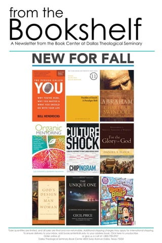 from the 
Bookshelf 
A Newsletter from the Book Center at Dallas Theological Seminary 
*Sale quantities are limited, and all sales are final and non-returnable. Additional shipping charges may apply for international shipping. 
To ensure delivery to your inbox, add bookcenter@dts.edu to your address book. Click here to unsubscribe. 
Order online at or give us a call at 1-800-798-2957 
Dallas Theological Seminary Book Center 4005 Swiss Avenue Dallas, Texas 75204 
bookcenter.dts.edu 
 