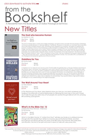click download to activate links

share:

from the

Bookshelf
A Newsletter from the Book Center at Dallas Theological Seminary

New Titles

The God who became Human
by Graham A. Cole

Our Price	
$17.60	

order online

Retail
$22.00

The study of themes plays a major part of biblical theology, and great events and roles that are pivotal in Christology
can be successfully placed in a ‘promise-fullfilment’ framework. However, is incarnation an anomaly? Was incarnation
part of the hope of Israel? Graham Cole’s stimulating study addresses such questions. He begins by exploring the
purpose of creation in terms of God fashioning a palace-temple for dwelling with the creature made in the divine
image, and then follows God’s acts in Israel’s history to redeem a people of his own among whom he can dwell. In
particular, he examines theophanic language: God is presented as a person who speaks, acts and feels as though
embodied. He considers Israel’s messianic hope, and then the testimony of the New Testament: ‘The Word became
flesh and dwelt among us’ (John 1:14), in the person of Jesus Christ. Cole also addresses the question raised by Anselm
- ‘Why did God become man?’ - and finds abundant New Testament answers. He concludes with a consideration of
the theological and existential significance of the incarnation

Galatians for You

order online

By Timothy Keller

Our Price		
Retail
$14.34		$17.93
In Galatians for You beloved and visionary pastor Timothy Keller thoughtfully leads us through Galatians examining its
key themes, topics, and issues. From beginning to end, each volume in the God’s Word for You commentary series
is designed with you in mind. The series is designed to meet the expectations of three very different types of use: For
Reading: you can simply read from cover to cover and explore the themes, encouragements, and challenges of
the part of Scripture the book covers; For personal edification and devotion: you can use this book for devotional
readings; For leadership and teaching: these books are easily adaptable to small-group contexts or larger church
settings. God’s Word for You series is not a collection of commentaries. They assume neither a high level of biblical
knowledge nor any understanding of the original languages.

The Wall Around Your Heart

order online

by Mary DeMuth

Our Price		
Retail
$13.59		$16.99
In The Wall Around Your Heart, Mary DeMuth shows you that you can reach wholeness and
healing in the aftermath of painful relationships by following the road map of the Lord’s Prayer.
You’ll walk through story after story of hurt people who are led through biblical truth into amazing,
life-sustaining, joyful growth.

What’s In the Bible Vol. 12

order online

(Letters from Paul: Romans - Philemon)
by Phil Vischer

Our Price	
$11.99 	

Retail
$14.99

What’s in the Bible Volume 12 “Letters From Paul!” will take your family on a whirlwind journey
through all of the Apostle Paul’s letters to churches around the Roman World, and then
Buck Denver and friends will dive into some of the BIG topics Paul teaches, like justification,
sanctification, the fruit of the spirit and what it means to walk with Jesus every day!

*Sale quantities are limited, and all sales are final and non-returnable. Additional shipping charges may apply for international shipping.
To ensure delivery to your inbox, add bookcenter@dts.edu to your address book. Click here to unsubscribe.
Order online at bookcenter.dts.edu or give us a call at 1-800-798-2957
Dallas Theological Seminary Book Center 4005 Swiss Avenue Dallas, Texas 75204

 