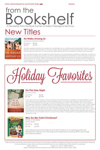 click download to activate links

share:

from the

Bookshelf
A Newsletter from the Book Center at Dallas Theological Seminary

New Titles

He Walks Among Us

order online

by Richard and Renee Stearns

Our Price	
$15.99	

Retail
$19.99

We often separate ourselves from people who are different from us, sometimes even intentionally. This book is a great
reminder of all the things we share in common—hopes, dreams, heartaches—and most important of all, it reminds us
that He walks among us. All of us. This book offers great perspective from our brothers and sisters around the world.
Rich and Reneé Stearns have traveled the world visiting the most poverty-stricken habitations imaginable, and they’ve
discovered an amazing and common occurrence among the people who live there: joy can be found no matter how
dire your circumstances. He Walks Among Us is a 90-day devotional giving readers an up-close and personal view of
Christ in the lives of mothers, fathers, and children who have so little, yet are so rich in His spirit and love. Christians who
are interested in or committed to missionary outreach will encounter the transforming power and courage needed to
make a difference in someone else’s life.

Holiday Favorites
On This Holy Night
by Max Lucado

order online

Our Price		
Retail
$11.99		$14.99
Every year, the story of Christmas is told and retold, but sometimes the very familiarity of holiday traditions causes
us to overlook the vital expressions of this meaningful season. On This Holy Night breathes new life into several
aspects of the Christmas story through the voices of six beloved Christian communicators. Each author explores
the meaning of Christmas in different facets of the holiday: Max Lucado—a look into Joseph’s story, a man caught
between what God says and what makes sense, Rick Warren—the real gift of Christmas is that God sent His own
Son to connect with the human race, David Jeremiah—why the name of Jesus is so important and perfect, John
Maxwell—how to journey like the wise men to unexpected places, Jack Hayford—a look into Mary’s story, a woman
who embraced the seemingly impossible with God at her side, Bill Hybels—rediscovering meaning in the nativity
scene. Sure to connect readers back to the heart of the holiday, this beautiful four-color gift book will be treasured
for years to come.

Why Do We Call it Christmas?

order online

(What’s In The Bible)
by Phil Vischer

Our Price	

Retail

$11.99 	

$14.99

Join intrepid newsman Buck Denver and all of his friends on an amazing journey into
Christmas that will have your kids singing and laughing and creating all the way through
the Christmas season!

*Sale quantities are limited, and all sales are final and non-returnable. Additional shipping charges may apply for international shipping.
To ensure delivery to your inbox, add bookcenter@dts.edu to your address book. Click here to unsubscribe.
Order online at bookcenter.dts.edu or give us a call at 1-800-798-2957
Dallas Theological Seminary Book Center 4005 Swiss Avenue Dallas, Texas 75204

 