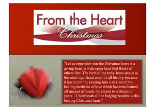 "Let us remember that the Christmas heart is a
giving heart, a wide open heart that thinks of
others first. The birth of the baby Jesus stands as
the most significant event in all history, because
it has meant the pouring into a sick world the
healing medicine of love which has transformed
all manner of hearts for almost two thousand
years... Underneath all the bulging bundles is this
beating Christmas heart."
 