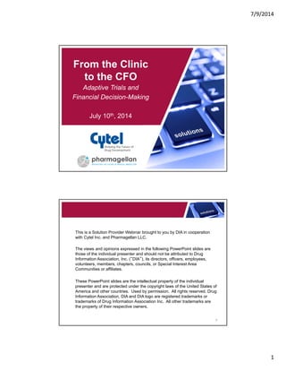 7/9/2014
1
From the Clinic
to the CFO
Adaptive Trials and
Financial Decision-Making
July 10th, 2014
Shaping the Future of
Drug Development
This is a Solution Provider Webinar brought to you by DIA in cooperation
with Cytel Inc. and Pharmagellan LLC.
The views and opinions expressed in the following PowerPoint slides are
those of the individual presenter and should not be attributed to Drug
Information Association, Inc. (“DIA”), its directors, officers, employees,
volunteers, members, chapters, councils, or Special Interest Area
Communities or affiliates.
These PowerPoint slides are the intellectual property of the individual
presenter and are protected under the copyright laws of the United States of
America and other countries. Used by permission. All rights reserved. Drug
Information Association, DIA and DIA logo are registered trademarks or
trademarks of Drug Information Association Inc. All other trademarks are
the property of their respective owners.
2
 