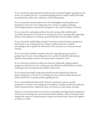 If you viewed the regal painting from the hoarsely emaciated beggar’s perspective; it’d
seem to be nothing else; but a wonderful begging bowl; in which could be blissfully
accumulated the entire coin- collection of the sweltering day,
If you viewed the eternal meadow from the indefatigably crunching dinosaur’s
perspective; it’d seem to be nothing else; but a chunk of soggily slandering
cake; disappearing into remorseful nothingness at the tiniest exhalation of breath,
If you viewed the enchanting rainbow from the inexhaustibly cold-blooded
crocodile’s perspective; it’d seem to be nothing else; but an unsurpassably appetizing
delicacy; that needed to be tirelessly munched till times beyond infinite infinity,
If you viewed the spell-binding eyelashes from the truculent butcher’s perspective;
they’d seem to be nothing else; but a fringe of lifeless hair; that would do
astoundingly well to garnish the silhouettes of the red meat just unceremoniously
cooked,
If you viewed the truthful conscience from the satanically grotesque ghost’s
perspective; it’d seem to be nothing else; but a coffin of raunchily asphyxiating
darkness; devastating countless in its gruesomely amorphous swirl,
If you viewed the intricately hollow ears from the ballistically stinging spider’s
perspective; they’d seem to be nothing else; but lifelessly morbid hollows in which
could spawn the most gratuitously ribald of silken web,
If you viewed perennially burgeoning breath from the lugubriously obsolete
grave’s perspective; it’d seem to be nothing else; but insurmountably decayed air;
which would forever spread cursedly appalling doom,
If you viewed limitlessly blessed life from the invidiously torturous death’s
perspective; it’d seem to be nothing else; but gallows of gorily cumbersome oblivion;
which massacred more vociferously than ever before; as each instant unveiled,
And if you viewed immortal love from the unceasingly marauding devil’s perspective;
it’d seem to be nothing else; but the immeasurably insidious valley of betrayal; which
snapped the wings of compassionately unequivocal relationship; without the slightest
of chance to relent.
 