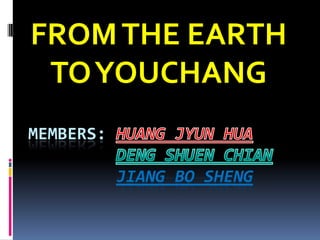 FROM THE EARTH TO YOUCHANG Members: HUANG JYUN HUADENG SHUEN CHIANjiang BO SHENG 