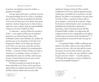12 13
Del fin al infinito
la justicia a la multitud, como las estrellas, a
perpetua eternidad»9
.
Los que aprovechen poco o nada los recursos
y las oportunidades de servir a Dios y al prójimo
que les ofrezca el Señor no perderán la salvación
ni el acceso al Cielo; pero se les darán muy pocos
premios o incluso ninguno por su vida terrena y,
según los casos, ningún cargo de responsabilidad
u honor en el reino venidero de Dios.
La salvación —nuestro boleto de entrada al
Cielo— es un regalo de Dios que no podemos
ganarnos con nuestras buenas obras; solo
recibiendo a Jesús como Salvador. En cambio, los
premios que se nos concedan en el Cielo sí nos
los ganamos ahora con las obras que hacemos
en la Tierra. Los que sean constantes en hacer
el bien al prójimo y obedecer los mandamientos
de Dios —«amarás al Señor tu Dios con todo tu
corazón [y] a tu prójimo como a ti mismo»10
—
resplandecerán como las estrellas, mientras que
los que no hayan hecho actos de amor «serán
despertados para vergüenza».
El Señor necesitará la ayuda de los que le
hayan sido fieles en la Tierra, de los que hayan
aprovechado sus talentos para promover el reino
de Dios mientras dicho reino era ante todo
 9. Daniel 12:1–3
10.  Mateo 22:37,39
espiritual. Aunque el reino de Dios se habrá
establecido en la Tierra, todavía quedará mucho
trabajo para extenderlo de un extremo a otro del
planeta. Esa labor se encomendará a los que ahora
son fieles a Dios y a quienes lo hayan sido en
otros tiempos, y será parte de su premio. Según
las Escrituras, habrá muchas otras recompensas,
probablemente bendiciones espirituales y
materiales, si bien desconocemos los detalles.
El apóstol Pablo escribió: «Las aflicciones del
tiempo presente no son comparables con la gloria
venidera que en nosotros ha de manifestarse»11
. Y
Jesús prometió la corona de la vida a los que les
sean fieles12
.
Los apóstoles Pedro y Pablo escribieron que
quienes sean fieles a Dios en esta vida recibirán
coronas en la otra. «Me está reservada la corona
de justicia, la cual me dará el Señor, juez justo,
en aquel día; y no solo a mí, sino también a todos
los que aman Su venida»13
. «Cuando aparezca
el Príncipe de los pastores, vosotros recibiréis la
corona incorruptible de gloria»14
.
11.  Romanos 8:18
12.  Apocalipsis 2:10
13.  2 Timoteo 4:8
14.  1 Pedro 5:4
El juicio de los santos
 
