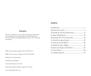 Fuentes
Salvo que se indique otra cosa, todos los pasajes de las Escrituras
que se reproducen están tomados de la versión Reina-Valera,
revisión de 1995, © Sociedades Bíblicas Unidas, 1995. Utilizados
con permiso.
ISBN 13 de la edición original: 978-3-03730-192-0
ISBN 13 de la versión en español: 978-3-03730-684-0
Traducción: Luis Azcuénaga
Portada: Kristen Dufrane
© Aurora Production AG, 2012
Reservados todos los derechos. Impreso en Taiwán.
www.auroraproduction.com
ÍNDICE
Introducción............................................................. 1
El juicio de los santos................................................ 5
El reinado de mil años de Jesucristo........................ 14
Cuerpos sobrehumanos........................................... 21
Renovación de la Tierra devastada........................... 33
La vida de los supervivientes.................................... 38
La razón de ser del Milenio..................................... 48
La batalla de Gog y Magog..................................... 53
El juicio ante el gran trono blanco...........................64
La Tierra Nueva...................................................... 80
La Ciudad Celestial................................................. 91
 