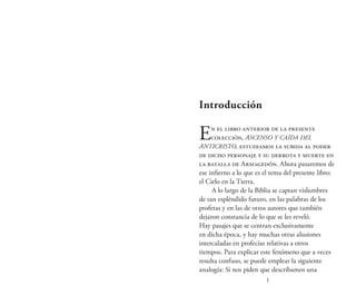 1
Introducción
En el libro anterior de la presente
colección, Ascenso y caída del
Anticristo, estudiamos la subida al poder
de dicho personaje y su derrota y muerte en
la batalla de Armagedón. Ahora pasaremos de
ese infierno a lo que es el tema del presente libro:
el Cielo en la Tierra.
A lo largo de la Biblia se captan vislumbres
de tan espléndido futuro, en las palabras de los
profetas y en las de otros autores que también
dejaron constancia de lo que se les reveló.
Hay pasajes que se centran exclusivamente
en dicha época, y hay muchas otras alusiones
intercaladas en profecías relativas a otros
tiempos. Para explicar este fenómeno que a veces
resulta confuso, se puede emplear la siguiente
analogía: Si nos piden que describamos una
 