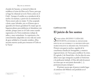54
Del fin al infinito
el poder de Satanás, se iniciará la labor de
establecer el reino de Dios en la Tierra, para que
se haga Su voluntad así en la Tierra como en el
Cielo2
. Aunque el cambio no se producirá de la
noche a la mañana, a partir de ese momento la
Tierra estará cada vez mejor. Y si has aceptado
a Jesús como Salvador, ¡ese es el futuro que te
aguarda! ¡Un futuro grandioso! Es mejor que no
hagamos planes para jubilarnos al abandonar este
mundo, porque tanto en el Cielo como cuando
regresemos a la Tierra tendremos trabajo de
sobra, y muy estimulante. La experiencia y los
conocimientos adquiridos en esta vida nos serán
de gran utilidad en el mundo venidero. ¡Dios
necesita nuestra ayuda para instaurar el Cielo en
la Tierra!
2.  Mateo 6:9–13
Capítulo uno
El juicio de los santos
Si has leído Ascenso y caída del
Anticristo, entiendes el devastador
efecto de las guerras y la destrucción que
habrá durante el régimen del Anticristo.
Primero una guerra nuclear, seguida de la
cataclísmica batalla de Armagedón; y entonces
regresará Jesús a la Tierra para establecer Su reino.
El capítulo 2 de Daniel dice: «En los días de estos
[diez] reyes [que otorgarán su poder al Anticristo
y le profesarán lealtad], el Dios del cielo levantará
un reino que no será jamás destruido […];
permanecerá para siempre»1
.
El primer suceso que al parecer tendrá lugar
al comienzo del Milenio está predicho en el
1.  Daniel 2:44
 