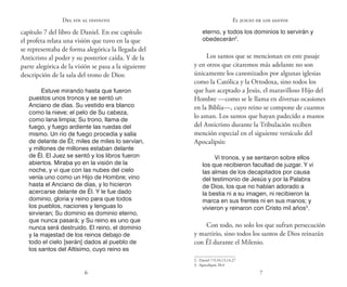 6 7
Del fin al infinito
capítulo 7 del libro de Daniel. En ese capítulo
el profeta relata una visión que tuvo en la que
se representaba de forma alegórica la llegada del
Anticristo al poder y su posterior caída. Y de la
parte alegórica de la visión se pasa a la siguiente
descripción de la sala del trono de Dios:
Estuve mirando hasta que fueron
puestos unos tronos y se sentó un
Anciano de días. Su vestido era blanco
como la nieve; el pelo de Su cabeza,
como lana limpia; Su trono, llama de
fuego, y fuego ardiente las ruedas del
mismo. Un río de fuego procedía y salía
de delante de Él; miles de miles lo servían,
y millones de millones estaban delante
de Él. El Juez se sentó y los libros fueron
abiertos. Miraba yo en la visión de la
noche, y vi que con las nubes del cielo
venía uno como un Hijo de Hombre; vino
hasta el Anciano de días, y lo hicieron
acercarse delante de Él. Y le fue dado
dominio, gloria y reino para que todos
los pueblos, naciones y lenguas lo
sirvieran; Su dominio es dominio eterno,
que nunca pasará; y Su reino es uno que
nunca será destruido. El reino, el dominio
y la majestad de los reinos debajo de
todo el cielo [serán] dados al pueblo de
los santos del Altísimo, cuyo reino es
eterno, y todos los dominios lo servirán y
obedecerán2
.
Los santos que se mencionan en este pasaje
y en otros que citaremos más adelante no son
únicamente los canonizados por algunas iglesias
como la Católica y la Ortodoxa, sino todos los
que han aceptado a Jesús, el maravilloso Hijo del
Hombre —como se le llama en diversas ocasiones
en la Biblia—, cuyo reino se compone de cuantos
lo aman. Los santos que hayan padecido a manos
del Anticristo durante la Tribulación reciben
mención especial en el siguiente versículo del
Apocalipsis:
Vi tronos, y se sentaron sobre ellos
los que recibieron facultad de juzgar. Y vi
las almas de los decapitados por causa
del testimonio de Jesús y por la Palabra
de Dios, los que no habían adorado a
la bestia ni a su imagen, ni recibieron la
marca en sus frentes ni en sus manos; y
vivieron y reinaron con Cristo mil años3
.
Con todo, no solo los que sufran persecución
y martirio, sino todos los santos de Dios reinarán
con Él durante el Milenio.
2.  Daniel 7:9,10,13,14,27
3.  Apocalipsis 20:4
El juicio de los santos
 