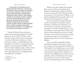 8 9
Del fin al infinito
Al vencedor le concederé que se
siente conmigo en Mi trono, así como Yo
he vencido y me he sentado con Mi Padre
en Su trono4
. [Decían]: «Nos has hecho
para nuestro Dios reyes y sacerdotes, y
reinaremos sobre la tierra5
. Dijo el Señor:
«¿Quién es el mayordomo fiel y prudente
al cual su señor pondrá sobre su casa
para que a tiempo les dé su ración?
Bienaventurado aquel siervo al cual,
cuando su Señor venga, lo halle haciendo
así. En verdad os digo que lo pondrá
sobre todos sus bienes»6
. ¿No sabéis que
los santos han de juzgar al mundo?7
Durante el Milenio, Dios solicitará los
servicios de los santos para gobernar el mundo.
Muchos ya están con Él en el Cielo y saben
bastante más que nosotros. Llevan años, siglos
y muchos de ellos hasta milenios en el Cielo,
por lo que sin duda es considerable lo que han
aprendido a estas alturas. Los grandes patriarcas,
profetas y otros personajes de la Biblia y de la
historia cristiana trabajarán codo a codo con Jesús
y Sus consejeros celestiales. El Señor también
dará cargos importantes a Sus seguidores más
entregados de la actualidad.
4.  Apocalipsis 3:21
5.  Apocalipsis 5:10 (RVR 1960)
6.  Lucas 12:42–44
7.  1 Corintios 6:2
Muchos creen que, después de que regrese
Jesús, se irán al Cielo y ahí quedarán quizá
flotando tranquilamente en alguna nube. Pero
al menos una parte del Cielo, del reino de Dios,
estará aquí en la Tierra durante el Milenio, y se le
pedirá al pueblo de Dios que ayude a Jesús en la
importante labor de gobernar el mundo.
Sería una ridiculez que después de haber
vivido una vida plena de estímulos y labores
fructíferas y satisfactorias termináramos en el
Cielo sin otra cosa que hacer que pasarnos la
eternidad en una nube tocando el arpa, con una
túnica blanca y una aureola sobre la cabeza. ¡Para
morirse de aburrimiento! Esta vida es la escuela
en la que se nos enseña lo necesario para cuando
comencemos nuestro curso de posgrado, en
preparación para obras tal vez aún mayores más
adelante.
Eso sí, no todos los seguidores de Jesús
participarán por igual en los cargos y premios
que se repartan. En la parábola de los talentos, el
Señor explicó a Sus discípulos que un amo confió
a sus siervos diversas cantidades de dinero y más
tarde los premió según cómo lo emplearon o lo
invirtieron. Es indudable que la enseñanza de esa
parábola se aplica a las bendiciones y los cargos
que recibirán en esa nueva era los creyentes.
Los premios dependerán de cómo nos hayamos
El juicio de los santos
 