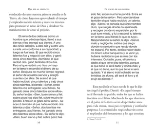 10 11
Del fin al infinito
conducido durante nuestra primera estadía en la
Tierra, de cómo hayamos aprovechado el tiempo
y empleado nuestro talento y nuestros recursos
para promover el reino de Dios y obedecer Su
mandamiento de amar al prójimo.
El reino de los cielos es como un
hombre que, yéndose lejos, llamó a sus
siervos y les entregó sus bienes. A uno
dio cinco talentos, a otro dos y a otro uno,
a cada uno conforme a su capacidad; y
luego se fue lejos. El que recibió cinco
talentos fue y negoció con ellos, y ganó
otros cinco talentos. Asimismo el que
recibió dos, ganó también otros dos.
Pero el que recibió uno hizo un hoyo
en la tierra y escondió el dinero de su
señor. Después de mucho tiempo regresó
el señor de aquellos siervos y arregló
cuentas con ellos. Se acercó el que
había recibido cinco talentos y trajo otros
cinco talentos, diciendo: «Señor, cinco
talentos me entregaste; aquí tienes, he
ganado otros cinco talentos sobre ellos».
Su señor le dijo: «Bien, buen siervo y fiel;
sobre poco has sido fiel, sobre mucho te
pondré. Entra en el gozo de tu señor». Se
acercó también el que había recibido dos
talentos y dijo: «Señor, dos talentos me
entregaste; aquí tienes, he ganado otros
dos talentos sobre ellos». Su señor le dijo:
«Bien, buen siervo y fiel; sobre poco has
sido fiel, sobre mucho te pondré. Entra en
el gozo de tu señor». Pero acercándose
también el que había recibido un talento,
dijo: «Señor, te conocía que eres hombre
duro, que siegas donde no sembraste
y recoges donde no esparciste; por lo
cual tuve miedo, y fui y escondí tu talento
en la tierra; aquí tienes lo que es tuyo».
Respondiendo su señor, le dijo: «Siervo
malo y negligente, sabías que siego
donde no sembré y que recojo donde
no esparcí. Por tanto, debías haber dado
mi dinero a los banqueros y, al venir yo,
hubiera recibido lo que es mío con los
intereses. Quitadle, pues, el talento y
dadlo al que tiene diez talentos, porque
al que tiene le será dado y tendrá más; y
al que no tiene, aun lo que tiene le será
quitado. Y al siervo inútil echadlo en las
tinieblas de afuera; allí será el lloro y el
crujir de dientes»8
.
Esta parábola se hace eco de lo que le dijo
un ángel al profeta Daniel: «En aquel tiempo
será libertado tu pueblo, todos los que se hallen
inscritos en el libro. Muchos de los que duermen
en el polvo de la tierra serán despertados: unos
para vida eterna, otros para vergüenza y confusión
perpetua. Los entendidos resplandecerán como
el resplandor del firmamento; y los que enseñan
8.  Mateo 25:14–30
El juicio de los santos
 