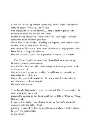 From the following sixteen questions, select eight and answer
fully in essay form (i.e., more than
one paragraph for each answer), using specific quotes and
references from the novels and short
stories being discussed. Please note that your eight selected
questions must include questions
about The Great Gatsby, Washington Square, and various short
stories. You cannot focus on only
one piece of literature. You must demonstrate engagement with
both forms – long and short --
that we covered. Note: Each question is worth 12.5 points.
1. The Great Gatsby is sometimes described as a love story.
However, closer examination
reveals that there are also other complex themes present, such
as the nature of
friendship or illusion vs. reality, in addition to romantic or
obsessive love. Select a
theme that you feel dominates the story and discuss what it
reveals about at least two of
the main characters.
2. Although Fitzgerald’s novel is entitled The Great Gatsby, the
main character does not
physically appear in the book until the middle of Chapter Three.
Discuss why
Fitzgerald as author has elected to delay Gatsby’s physical
entrance into the tale. What
purpose is served by having people gossip about Gatsby before
he actively participates
in the story?
 