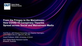 CRICOS No.00213J
From the Fringes to the Mainstream:
How COVID-19 Conspiracy Theories
Spread across Social and Mainstream Media
Axel Bruns, with Edward Hurcombe and Stephen Harrington
a.bruns@qut.edu.au | @snurb_dot_info
Guest Professor, IKMZ, University of Zürich
QUT Digital Media Research Centre
Brisbane, Australia
 
