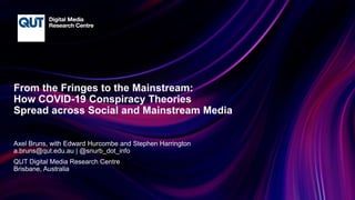 CRICOS No.00213J
From the Fringes to the Mainstream:
How COVID-19 Conspiracy Theories
Spread across Social and Mainstream Media
Axel Bruns, with Edward Hurcombe and Stephen Harrington
a.bruns@qut.edu.au | @snurb_dot_info
QUT Digital Media Research Centre
Brisbane, Australia
 