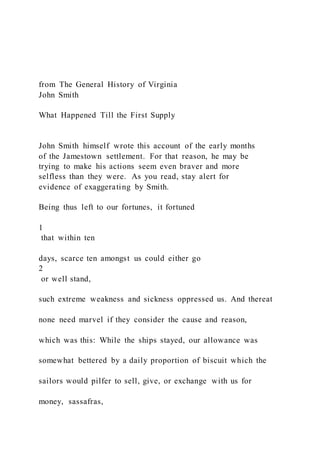 from The General History of Virginia
John Smith
What Happened Till the First Supply
John Smith himself wrote this account of the early months
of the Jamestown settlement. For that reason, he may be
trying to make his actions seem even braver and more
selfless than they were. As you read, stay alert for
evidence of exaggerating by Smith.
Being thus left to our fortunes, it fortuned
1
that within ten
days, scarce ten amongst us could either go
2
or well stand,
such extreme weakness and sickness oppressed us. And thereat
none need marvel if they consider the cause and reason,
which was this: While the ships stayed, our allowance was
somewhat bettered by a daily proportion of biscuit which the
sailors would pilfer to sell, give, or exchange with us for
money, sassafras,
 