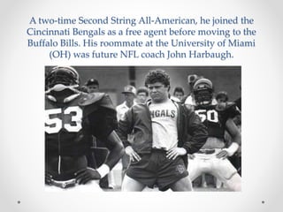 A two-time Second String All-American, he joined the 
Cincinnati Bengals as a free agent before moving to the 
Buffalo Bills. His roommate at the University of Miami 
(OH) was future NFL coach John Harbaugh. 
 