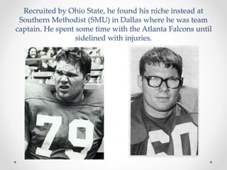 Recruited by Ohio State, he found his niche instead at 
Southern Methodist (SMU) in Dallas where he was team 
captain. He spent some time with the Atlanta Falcons until 
sidelined with injuries. 
 
