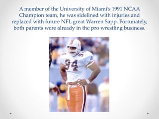 A member of the University of Miami’s 1991 NCAA 
Champion team, he was sidelined with injuries and 
replaced with future NFL great Warren Sapp. Fortunately, 
both parents were already in the pro wrestling business. 
 