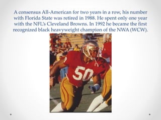A consensus All-American for two years in a row, his number 
with Florida State was retired in 1988. He spent only one year 
with the NFL’s Cleveland Browns. In 1992 he became the first 
recognized black heavyweight champion of the NWA (WCW). 
 