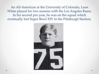 An All-American at the University of Colorado, Leon 
White played for two seasons with the Los Angeles Rams. 
In his second pro year, he was on the squad which 
eventually lost Super Bowl XIV to the Pittsburgh Steelers. 
 