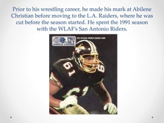 Prior to his wrestling career, he made his mark at Abilene 
Christian before moving to the L.A. Raiders, where he was 
cut before the season started. He spent the 1991 season 
with the WLAF’s San Antonio Riders. 
 