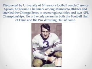 Discovered by University of Minnesota football coach Clarence 
Spears, he became a hallmark among Minnesota athletes and 
later led the Chicago Bears to seven regional titles and two NFL 
Championships. He is the only person in both the Football Hall 
of Fame and the Pro Wrestling Hall of Fame. 
 