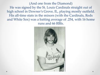 (And one from the Diamond) 
He was signed by the St. Louis Cardinals straight out of 
high school in Downer’s Grove, IL, playing mostly outfield. 
His all-time stats in the minors (with the Cardinals, Reds 
and White Sox) was a batting average of .254, with 16 home 
runs and 66 RBIs. 
 
