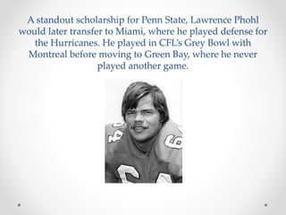 A standout scholarship for Penn State, Lawrence Phohl 
would later transfer to Miami, where he played defense for 
the Hurricanes. He played in CFL’s Grey Bowl with 
Montreal before moving to Green Bay, where he never 
played another game. 
 