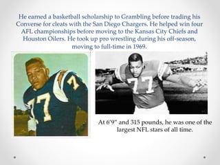 He earned a basketball scholarship to Grambling before trading his 
Converse for cleats with the San Diego Chargers. He helped win four 
AFL championships before moving to the Kansas City Chiefs and 
Houston Oilers. He took up pro wrestling during his off-season, 
moving to full-time in 1969. 
At 6’9” and 315 pounds, he was one of the 
largest NFL stars of all time. 
 
