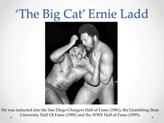 ‘The Big Cat’ Ernie Ladd 
He was inducted into the San Diego Chargers Hall of Fame (1981), the Grambling State 
University Hall Of Fame (1989) and the WWE Hall of Fame (1995). 
 