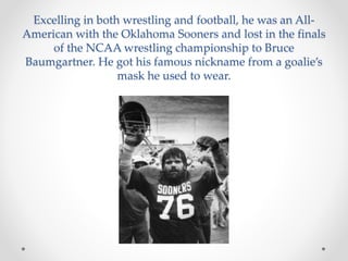 Excelling in both wrestling and football, he was an All- 
American with the Oklahoma Sooners and lost in the finals 
of the NCAA wrestling championship to Bruce 
Baumgartner. He got his famous nickname from a goalie’s 
mask he used to wear. 
 