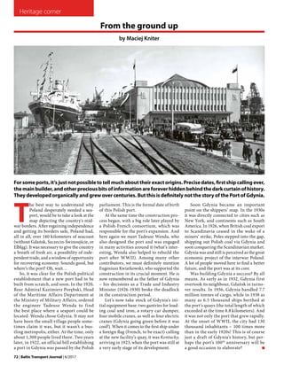 Heritage corner
72 | Baltic Transport Journal | 6/2017
T
he best way to understand why
Poland desperately needed a sea-
port, would be to take a look at the
map depicting the country's mid-
war borders. After regaining independence
and getting its borders safe, Poland had,
all in all, over 140 kilometers of seacoast
(without Gdańsk, Szczecin-Świnoujście, or
Elbląg). It was necessary to give the country
a breath of fresh air, a possibility of inde-
pendent trade, and a window of opportunity
for recovering economy. Sounds good, but
where’s the port? Oh, wait…
So, it was clear for the Polish political
establishment that a new port had to be
built from scratch, and soon. In the 1920,
Rear Admiral Kazimierz Porębski, Head
of the Maritime Affairs Department at
the Ministry of Military Affairs, ordered
the engineer Tadeusz Wenda to find
the best place where a seaport could be
located. Wenda chose Gdynia. It may not
have been the small village people some-
times claim it was, but it wasn’t a bus-
tling metropolis, either. At the time, only
about 1,300 people lived there. Two years
later, in 1922, an official bill establishing
a port in Gdynia was passed by the Polish
Forsomeports,it’sjustnotpossibletotellmuchabouttheirexactorigins.Precisedates,firstshipcallingever,
themainbuilder,andotherpreciousbitsofinformationareforeverhiddenbehindthedarkcurtainofhistory.
They developed organically and grew over centuries. But this is definitely not the story of the Port of Gdynia.
parliament. This is the formal date of birth
of this Polish port.
At the same time the construction pro-
cess began, with a big role later played by
a Polish-French consortium, which was
responsible for the port’s expansion. And
here again we meet Tadeusz Wenda, who
also designed the port and was engaged
in many activities around it (what’s inter-
esting, Wenda also helped to rebuild the
port after WWII). Among many other
contributors, we must definitely mention
Eugeniusz Kwiatkowski, who supported the
construction in its crucial moment. He is
now remembered as the father of Gdynia
– his decisions as a Trade and Industry
Minister (1926-1930) broke the deadlock
in the construction period.
Let’s now take stock of Gdynia’s ini-
tial equipment base: two gantries for load-
ing coal and iron, a rotary car dumper,
four mobile cranes, as well as four electric
cranes (Gdynia going green before it was
cool?). When it comes to the first ship under
a foreign flag (French, to be exact) calling
at the new facility’s quay, it was Kentucky,
arriving in 1923, when the port was still at
a very early stage of its development.
From the ground up
by Maciej Kniter
Soon Gdynia became an important
point on the shippers’ map. In the 1930s
it was directly connected to cities such as
New York, and continents such as South
America. In 1926, when British coal export
to Scandinavia ceased in the wake of a
miners’ strike, Poles stepped into the gap,
shipping out Polish coal via Gdynia and
soon conquering the Scandinavian market.
Gdynia was and still is perceived as the great
economic project of the interwar Poland.
A lot of people moved here to find a better
future, and the port was at its core.
Was building Gdynia a success? By all
means. As early as in 1932, Gdynia first
overtook its neighbour, Gdańsk in turno-
ver results. In 1936, Gdynia handled 7.7
million tonnes of cargo, while in 1938 as
many as 6.5 thousand ships berthed at
the port’s quays (the total length of which
exceeded at the time 8.8 kilometers). And
it was not only the port that grew rapidly.
At the onset of WWII, the city had 130
thousand inhabitants – 100 times more
than in the early 1920s! This is of course
just a draft of Gdynia’s history, but per-
haps the port’s 100th
anniversary will be
a good occasion to elaborate?  ‚
Photo:WikimediaCommons/HenrykPoddębski
 