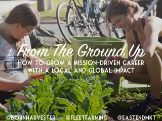 How to Grow a Mission-Driven Career
with a Local and Global Impact
From The Ground Up
@bornharvester @fleetfarming @eastendmkt
 