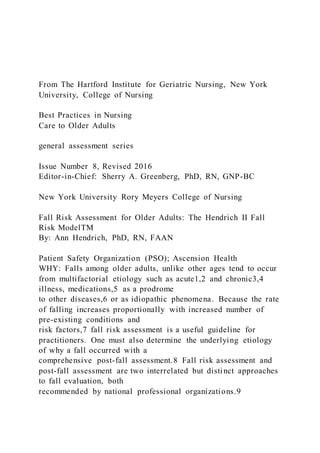 From The Hartford Institute for Geriatric Nursing, New York
University, College of Nursing
Best Practices in Nursing
Care to Older Adults
general assessment series
Issue Number 8, Revised 2016
Editor-in-Chief: Sherry A. Greenberg, PhD, RN, GNP-BC
New York University Rory Meyers College of Nursing
Fall Risk Assessment for Older Adults: The Hendrich II Fall
Risk ModelTM
By: Ann Hendrich, PhD, RN, FAAN
Patient Safety Organization (PSO); Ascension Health
WHY: Falls among older adults, unlike other ages tend to occur
from multifactorial etiology such as acute1,2 and chronic3,4
illness, medications,5 as a prodrome
to other diseases,6 or as idiopathic phenomena. Because the rate
of falling increases proportionally with increased number of
pre-existing conditions and
risk factors,7 fall risk assessment is a useful guideline for
practitioners. One must also determine the underlying etiology
of why a fall occurred with a
comprehensive post-fall assessment.8 Fall risk assessment and
post-fall assessment are two interrelated but distinct approaches
to fall evaluation, both
recommended by national professional organizations.9
 