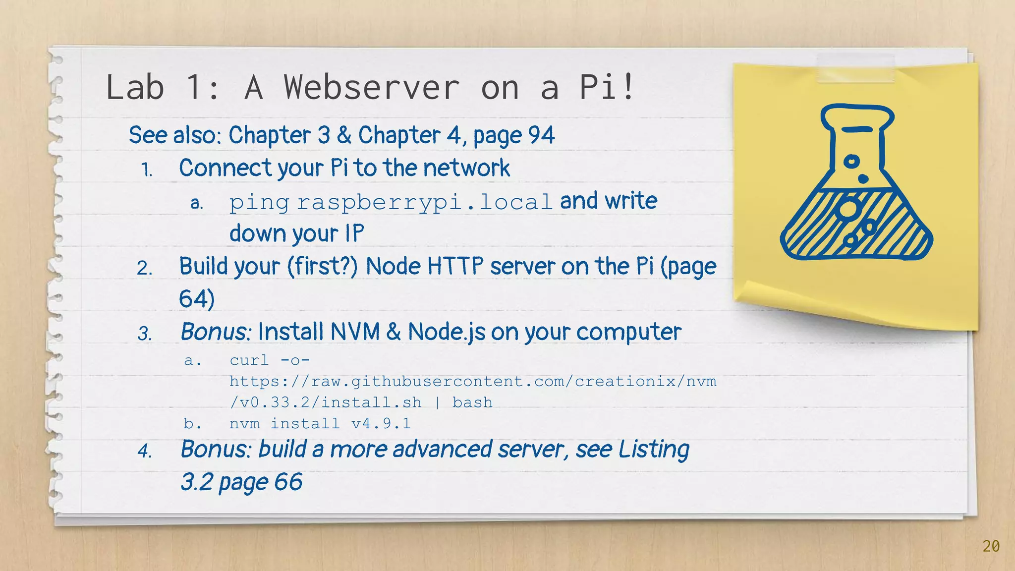 Lab 1: A Webserver on a Pi!
20
See also: Chapter 3 & Chapter 4, page 94
1. Connect your Pi to the network
a. ping raspberrypi.local and write
down your IP
2. Build your (first?) Node HTTP server on the Pi (page
64)
3. Bonus: Install NVM & Node.js on your computer
a. curl -o-
https://raw.githubusercontent.com/creationix/nvm
/v0.33.2/install.sh | bash
b. nvm install v4.9.1
4. Bonus: build a more advanced server, see Listing
3.2 page 66
 