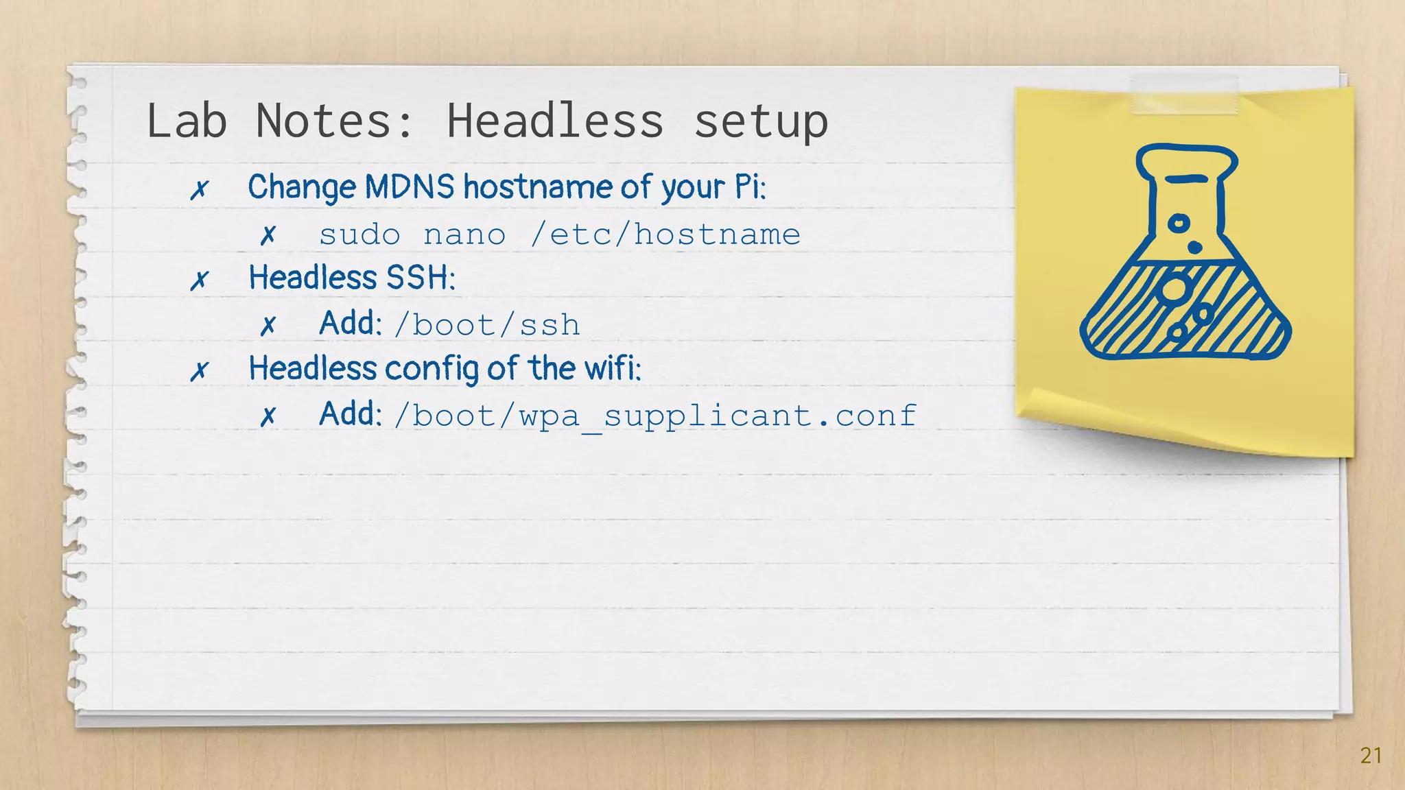 Lab Notes: Headless setup
21
✗ Change MDNS hostname of your Pi:
✗ sudo nano /etc/hostname
✗ Headless SSH:
✗ Add: /boot/ssh
✗ Headless config of the wifi:
✗ Add: /boot/wpa_supplicant.conf
 