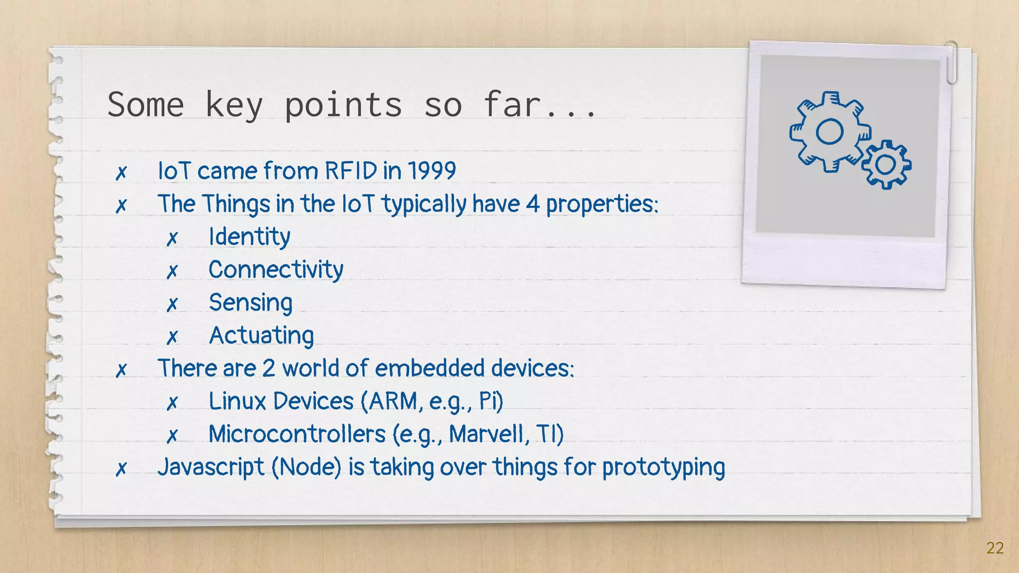 Some key points so far...
✗ IoT came from RFID in 1999
✗ The Things in the IoT typically have 4 properties:
✗ Identity
✗ Connectivity
✗ Sensing
✗ Actuating
✗ There are 2 world of embedded devices:
✗ Linux Devices (ARM, e.g., Pi)
✗ Microcontrollers (e.g., Marvell, TI)
✗ Javascript (Node) is taking over things for prototyping
22
 
