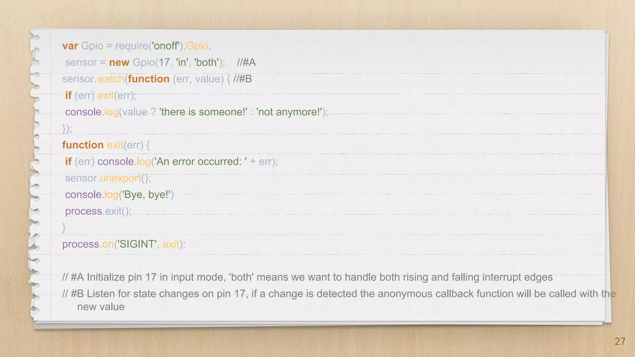 27
var Gpio = require('onoff').Gpio,
sensor = new Gpio(17, 'in', 'both'); //#A
sensor.watch(function (err, value) { //#B
if (err) exit(err);
console.log(value ? 'there is someone!' : 'not anymore!');
});
function exit(err) {
if (err) console.log('An error occurred: ' + err);
sensor.unexport();
console.log('Bye, bye!')
process.exit();
}
process.on('SIGINT', exit);
// #A Initialize pin 17 in input mode, 'both' means we want to handle both rising and falling interrupt edges
// #B Listen for state changes on pin 17, if a change is detected the anonymous callback function will be called with the
new value
 