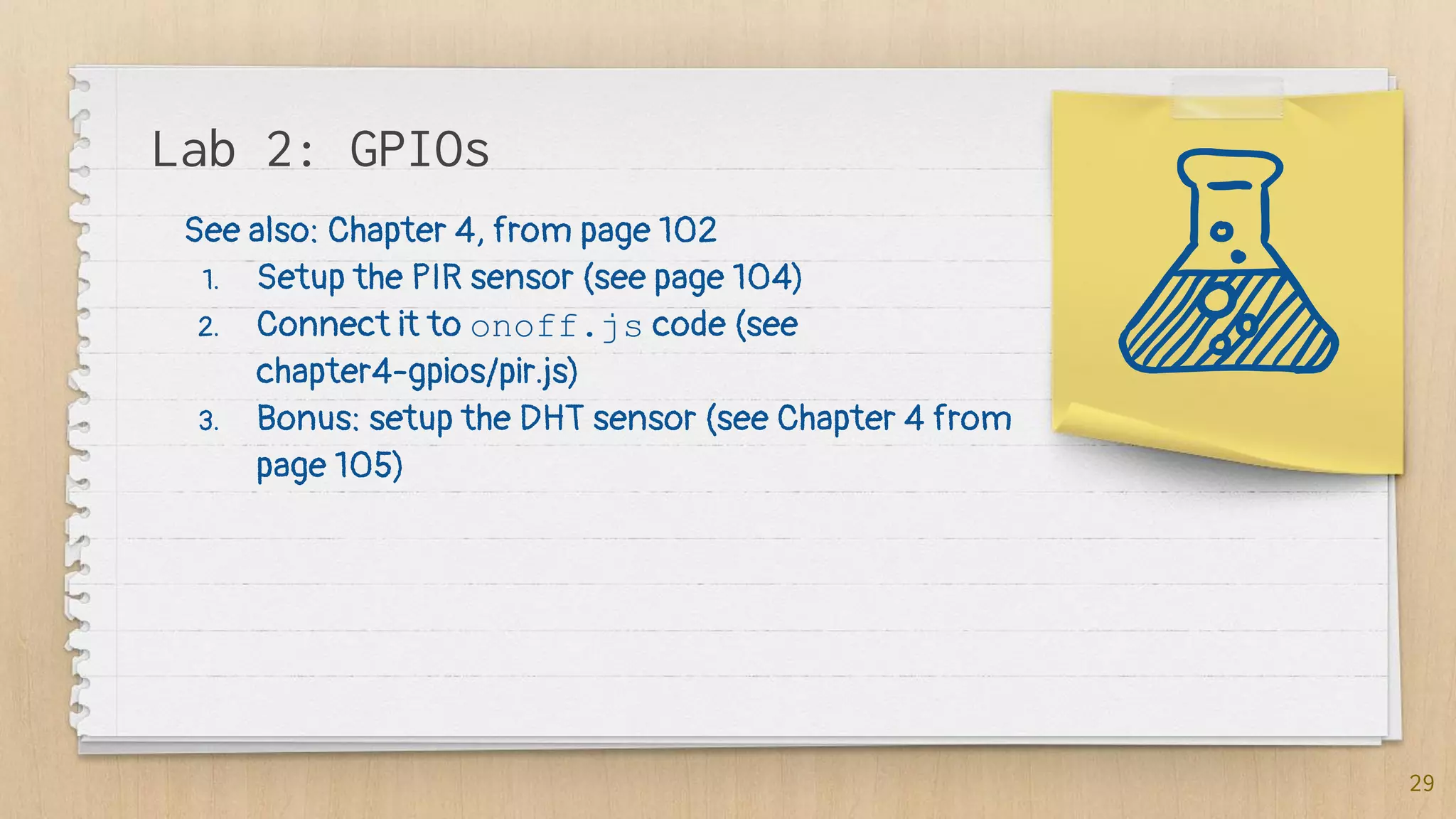 Lab 2: GPIOs
29
See also: Chapter 4, from page 102
1. Setup the PIR sensor (see page 104)
2. Connect it to onoff.js code (see
chapter4-gpios/pir.js)
3. Bonus: setup the DHT sensor (see Chapter 4 from
page 105)
 