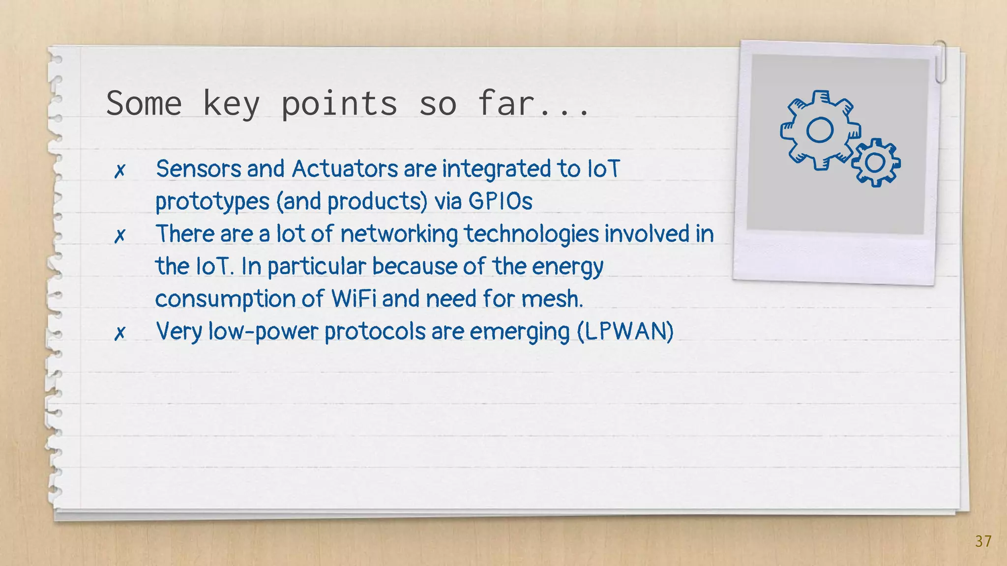 Some key points so far...
✗ Sensors and Actuators are integrated to IoT
prototypes (and products) via GPIOs
✗ There are a lot of networking technologies involved in
the IoT. In particular because of the energy
consumption of WiFi and need for mesh.
✗ Very low-power protocols are emerging (LPWAN)
37
 