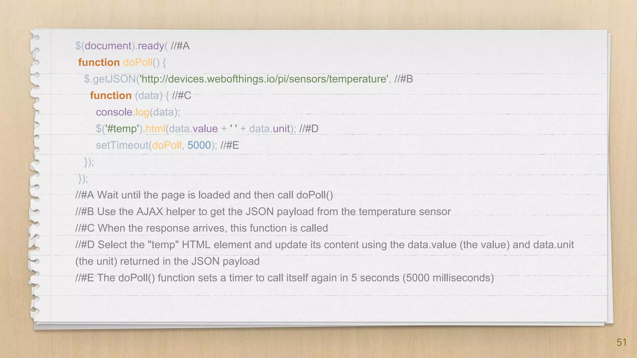 51
$(document).ready( //#A
function doPoll() {
$.getJSON('http://devices.webofthings.io/pi/sensors/temperature', //#B
function (data) { //#C
console.log(data);
$('#temp').html(data.value + ' ' + data.unit); //#D
setTimeout(doPoll, 5000); //#E
});
});
//#A Wait until the page is loaded and then call doPoll()
//#B Use the AJAX helper to get the JSON payload from the temperature sensor
//#C When the response arrives, this function is called
//#D Select the "temp" HTML element and update its content using the data.value (the value) and data.unit
(the unit) returned in the JSON payload
//#E The doPoll() function sets a timer to call itself again in 5 seconds (5000 milliseconds)
 