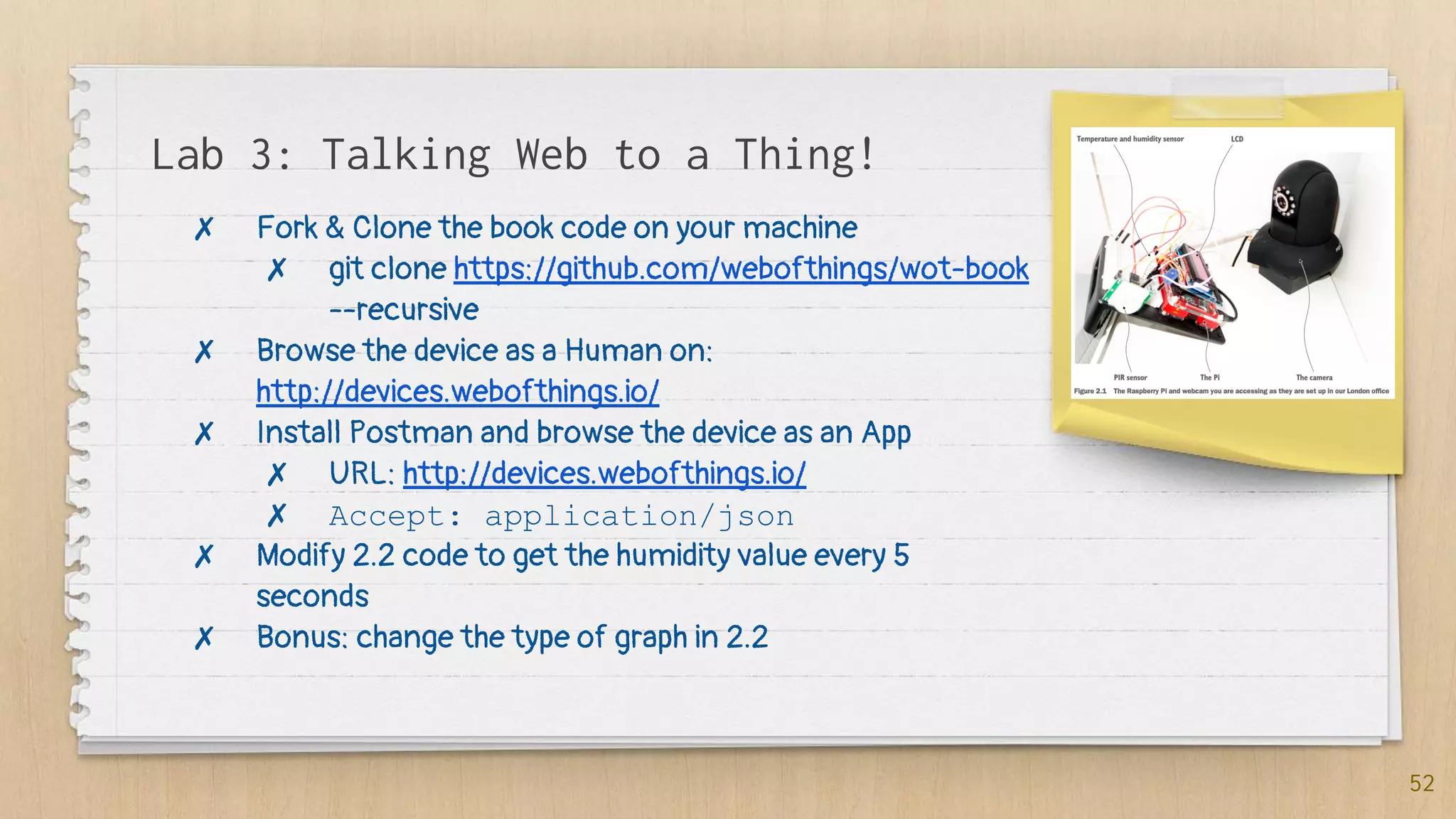 Lab 3: Talking Web to a Thing!
52
✗ Fork & Clone the book code on your machine
✗ git clone https://github.com/webofthings/wot-book
--recursive
✗ Browse the device as a Human on:
http://devices.webofthings.io/
✗ Install Postman and browse the device as an App
✗ URL: http://devices.webofthings.io/
✗ Accept: application/json
✗ Modify 2.2 code to get the humidity value every 5
seconds
✗ Bonus: change the type of graph in 2.2
 